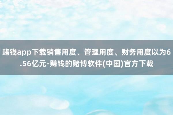 赌钱app下载销售用度、管理用度、财务用度以为6.56亿元-赚钱的赌博软件(中国)官方下载