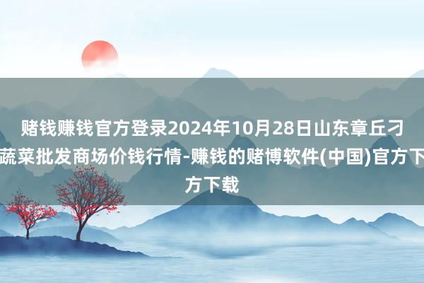 赌钱赚钱官方登录2024年10月28日山东章丘刁镇蔬菜批发商场价钱行情-赚钱的赌博软件(中国)官方下载