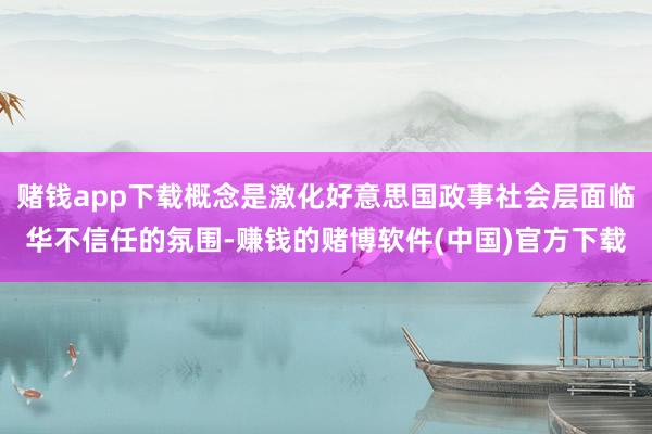 赌钱app下载概念是激化好意思国政事社会层面临华不信任的氛围-赚钱的赌博软件(中国)官方下载