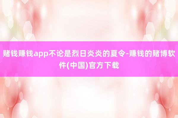 赌钱赚钱app不论是烈日炎炎的夏令-赚钱的赌博软件(中国)官方下载