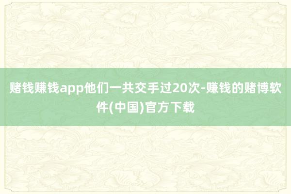 赌钱赚钱app他们一共交手过20次-赚钱的赌博软件(中国)官方下载