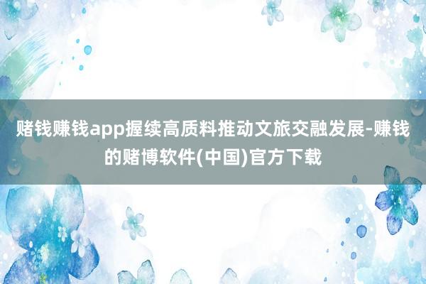 赌钱赚钱app握续高质料推动文旅交融发展-赚钱的赌博软件(中国)官方下载