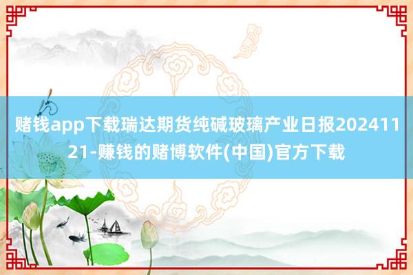 赌钱app下载瑞达期货纯碱玻璃产业日报20241121-赚钱的赌博软件(中国)官方下载