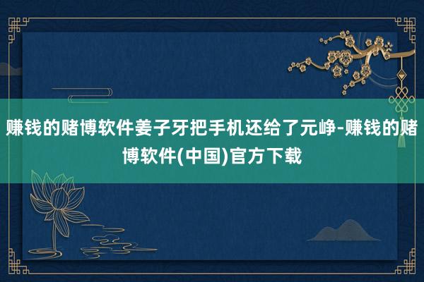 赚钱的赌博软件姜子牙把手机还给了元峥-赚钱的赌博软件(中国)官方下载