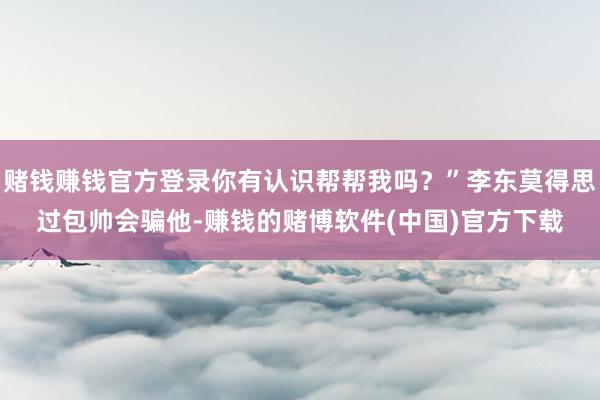 赌钱赚钱官方登录你有认识帮帮我吗？”李东莫得思过包帅会骗他-赚钱的赌博软件(中国)官方下载