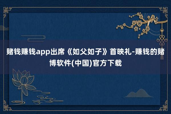 赌钱赚钱app出席《如父如子》首映礼-赚钱的赌博软件(中国)官方下载