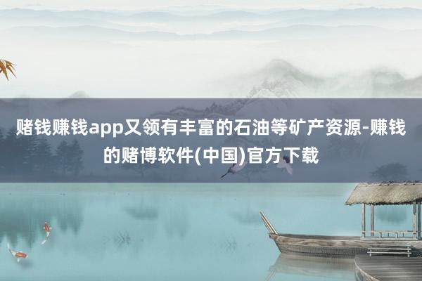 赌钱赚钱app又领有丰富的石油等矿产资源-赚钱的赌博软件(中国)官方下载