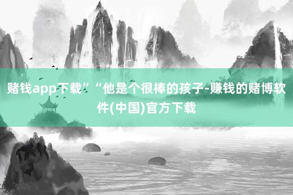 赌钱app下载”“他是个很棒的孩子-赚钱的赌博软件(中国)官方下载