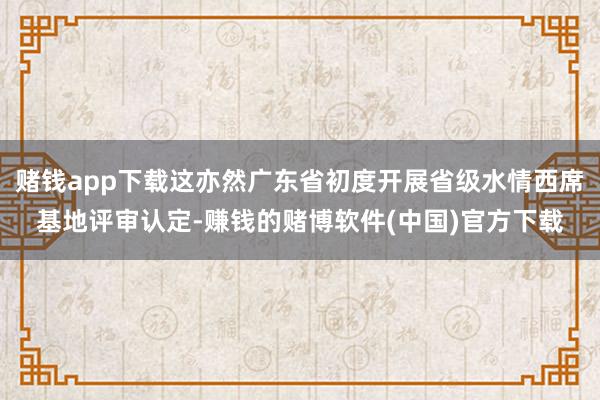 赌钱app下载这亦然广东省初度开展省级水情西席基地评审认定-赚钱的赌博软件(中国)官方下载