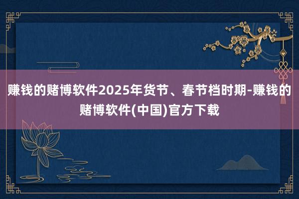 赚钱的赌博软件2025年货节、春节档时期-赚钱的赌博软件(中国)官方下载