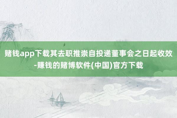 赌钱app下载其去职推崇自投递董事会之日起收效-赚钱的赌博软件(中国)官方下载