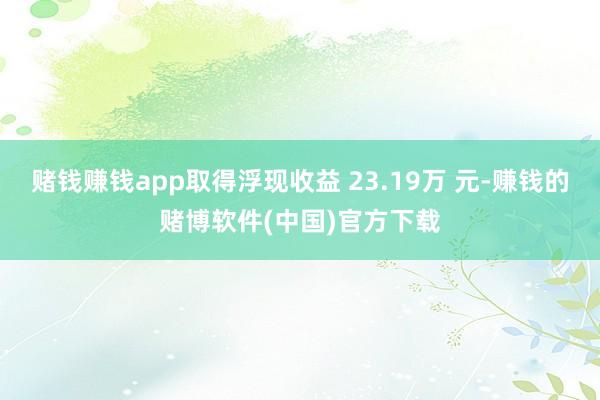 赌钱赚钱app取得浮现收益 23.19万 元-赚钱的赌博软件(中国)官方下载