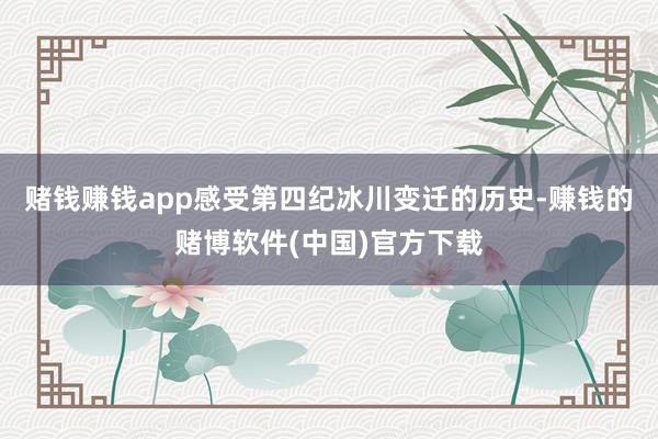 赌钱赚钱app感受第四纪冰川变迁的历史-赚钱的赌博软件(中国)官方下载
