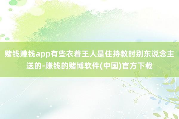赌钱赚钱app有些衣着王人是住持教时别东说念主送的-赚钱的赌博软件(中国)官方下载
