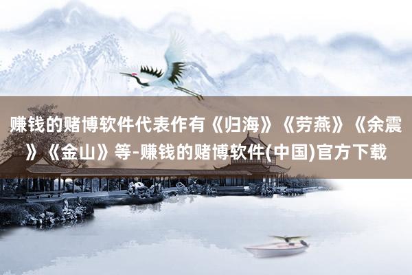 赚钱的赌博软件代表作有《归海》《劳燕》《余震》《金山》等-赚钱的赌博软件(中国)官方下载