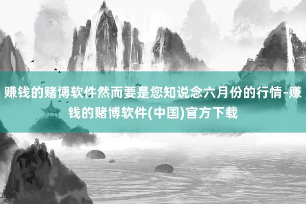 赚钱的赌博软件然而要是您知说念六月份的行情-赚钱的赌博软件(中国)官方下载