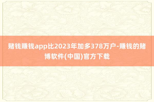赌钱赚钱app比2023年加多378万户-赚钱的赌博软件(中国)官方下载