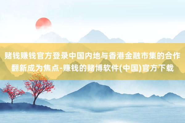 赌钱赚钱官方登录中国内地与香港金融市集的合作翻新成为焦点-赚钱的赌博软件(中国)官方下载