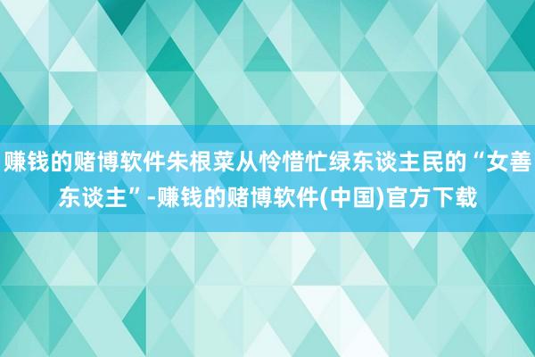 赚钱的赌博软件朱根菜从怜惜忙绿东谈主民的“女善东谈主”-赚钱的赌博软件(中国)官方下载