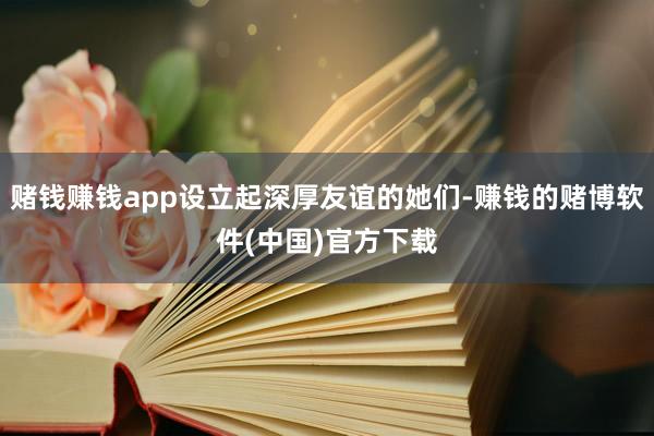赌钱赚钱app设立起深厚友谊的她们-赚钱的赌博软件(中国)官方下载