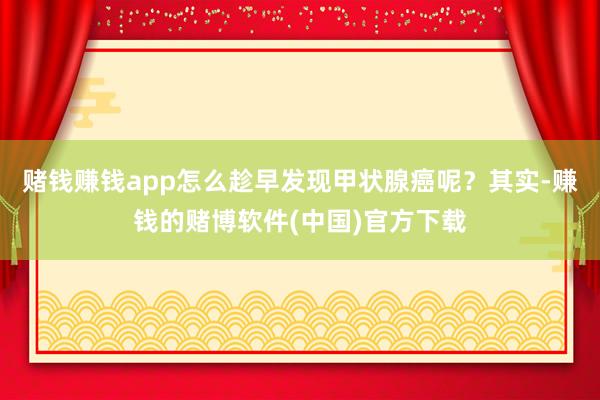 赌钱赚钱app怎么趁早发现甲状腺癌呢？其实-赚钱的赌博软件(中国)官方下载