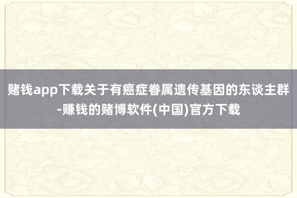 赌钱app下载关于有癌症眷属遗传基因的东谈主群-赚钱的赌博软件(中国)官方下载