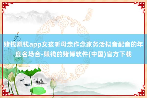 赌钱赚钱app女孩听母亲作念家务活拟音配音的年度名场合-赚钱的赌博软件(中国)官方下载