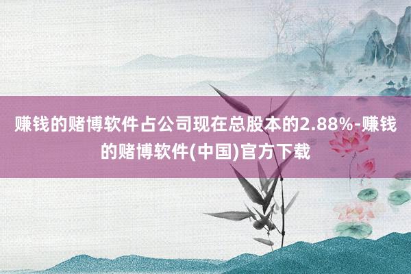 赚钱的赌博软件占公司现在总股本的2.88%-赚钱的赌博软件(中国)官方下载