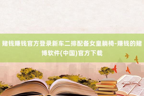 赌钱赚钱官方登录新车二排配备女皇躺椅-赚钱的赌博软件(中国)官方下载