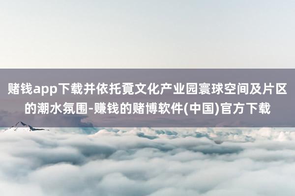 赌钱app下载并依托覔文化产业园寰球空间及片区的潮水氛围-赚钱的赌博软件(中国)官方下载