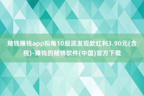 赌钱赚钱app拟每10股派发现款红利3.90元(含税)-赚钱的赌博软件(中国)官方下载