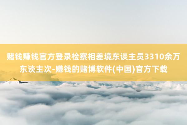 赌钱赚钱官方登录检察相差境东谈主员3310余万东谈主次-赚钱的赌博软件(中国)官方下载
