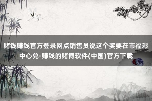 赌钱赚钱官方登录网点销售员说这个奖要在市福彩中心兑-赚钱的赌博软件(中国)官方下载