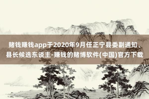 赌钱赚钱app于2020年9月任正宁县委副通知、县长候选东谈主-赚钱的赌博软件(中国)官方下载