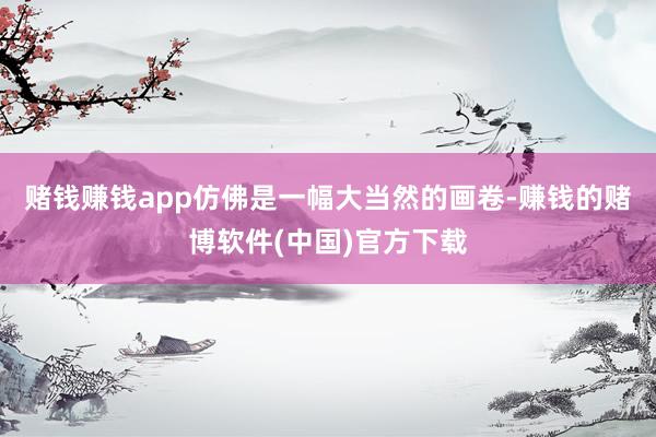 赌钱赚钱app仿佛是一幅大当然的画卷-赚钱的赌博软件(中国)官方下载