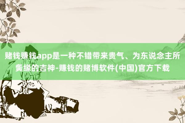 赌钱赚钱app是一种不错带来贵气、为东说念主所夤缘的吉神-赚钱的赌博软件(中国)官方下载