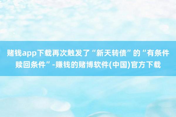 赌钱app下载再次触发了“新天转债”的“有条件赎回条件”-赚钱的赌博软件(中国)官方下载