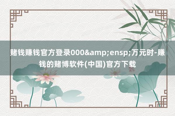 赌钱赚钱官方登录000 万元时-赚钱的赌博软件(中国)官方下载
