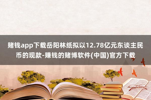 赌钱app下载岳阳林纸拟以12.78亿元东谈主民币的现款-赚钱的赌博软件(中国)官方下载