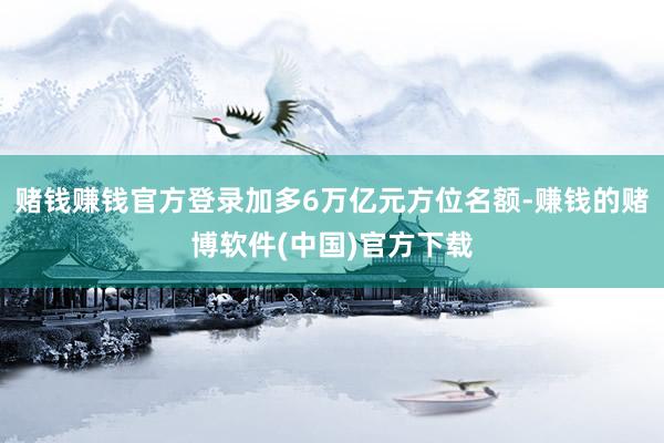 赌钱赚钱官方登录加多6万亿元方位名额-赚钱的赌博软件(中国)官方下载