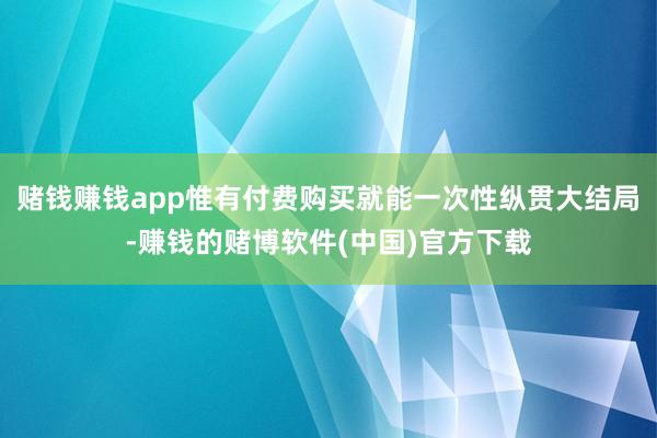 赌钱赚钱app惟有付费购买就能一次性纵贯大结局-赚钱的赌博软件(中国)官方下载