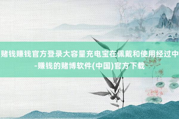 赌钱赚钱官方登录大容量充电宝在佩戴和使用经过中-赚钱的赌博软件(中国)官方下载