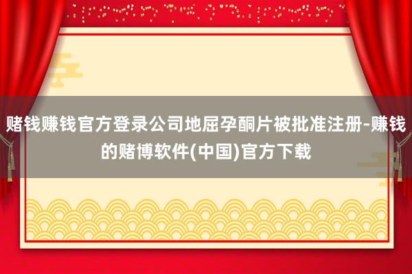 赌钱赚钱官方登录公司地屈孕酮片被批准注册-赚钱的赌博软件(中国)官方下载