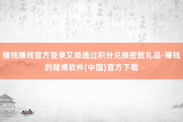 赌钱赚钱官方登录又能通过积分兑换密致礼品-赚钱的赌博软件(中国)官方下载