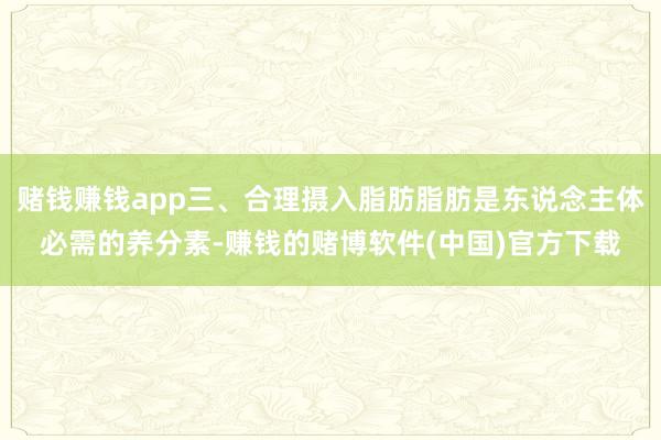 赌钱赚钱app三、合理摄入脂肪脂肪是东说念主体必需的养分素-赚钱的赌博软件(中国)官方下载