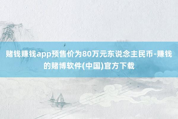 赌钱赚钱app预售价为80万元东说念主民币-赚钱的赌博软件(中国)官方下载