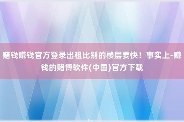 赌钱赚钱官方登录出租比别的楼层要快！事实上-赚钱的赌博软件(中国)官方下载