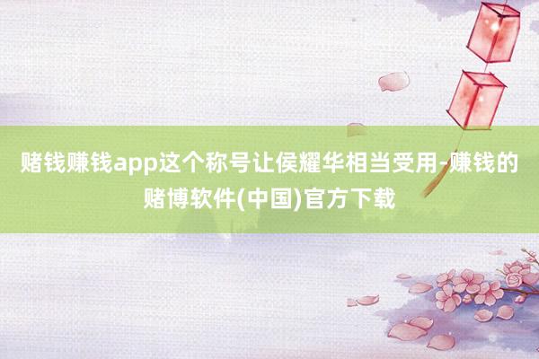 赌钱赚钱app这个称号让侯耀华相当受用-赚钱的赌博软件(中国)官方下载