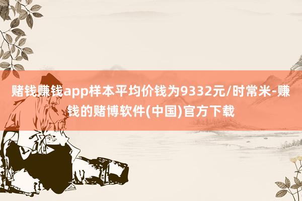 赌钱赚钱app样本平均价钱为9332元/时常米-赚钱的赌博软件(中国)官方下载