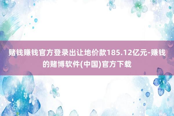 赌钱赚钱官方登录出让地价款185.12亿元-赚钱的赌博软件(中国)官方下载
